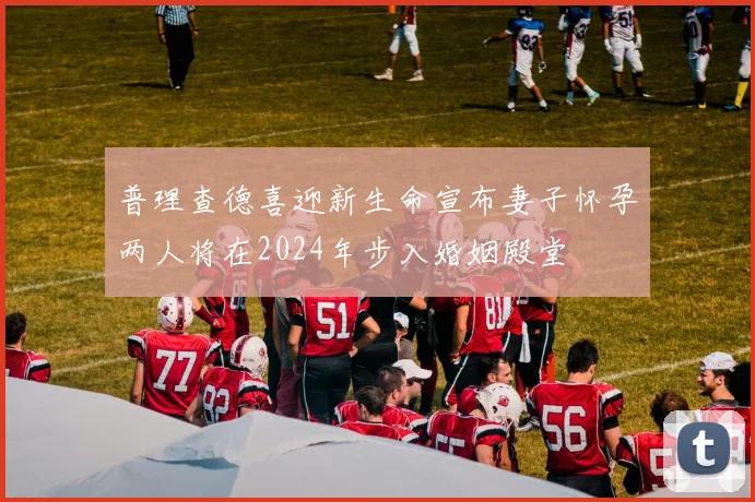 普理查德喜迎新生命宣布妻子怀孕两人将在2024年步入婚姻殿堂