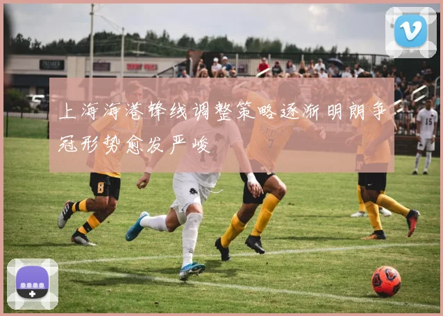 上海海港锋线调整策略逐渐明朗争冠形势愈发严峻