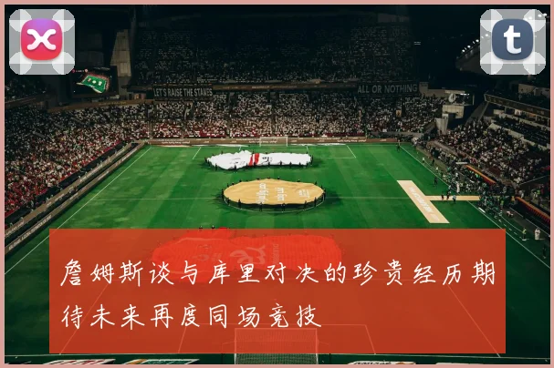 詹姆斯谈与库里对决的珍贵经历期待未来再度同场竞技