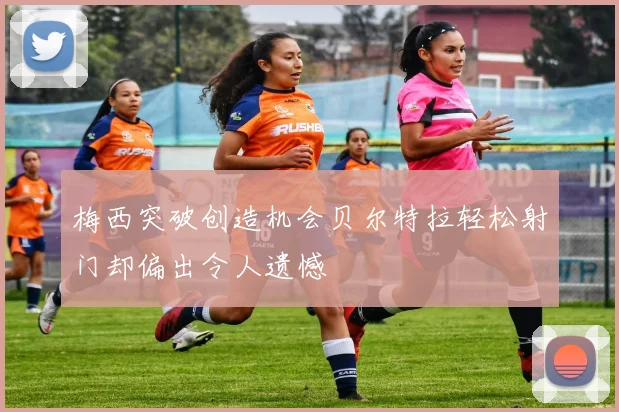 梅西突破创造机会贝尔特拉轻松射门却偏出令人遗憾