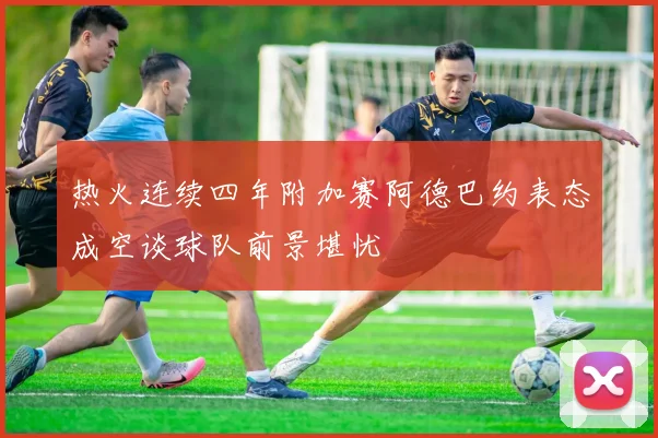 热火连续四年附加赛阿德巴约表态成空谈球队前景堪忧