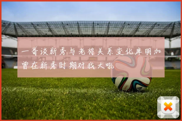 一哥谈新秀与老将关系变化库明加曾在新秀时期对我大吼