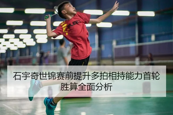 石宇奇世锦赛前提升多拍相持能力首轮胜算全面分析